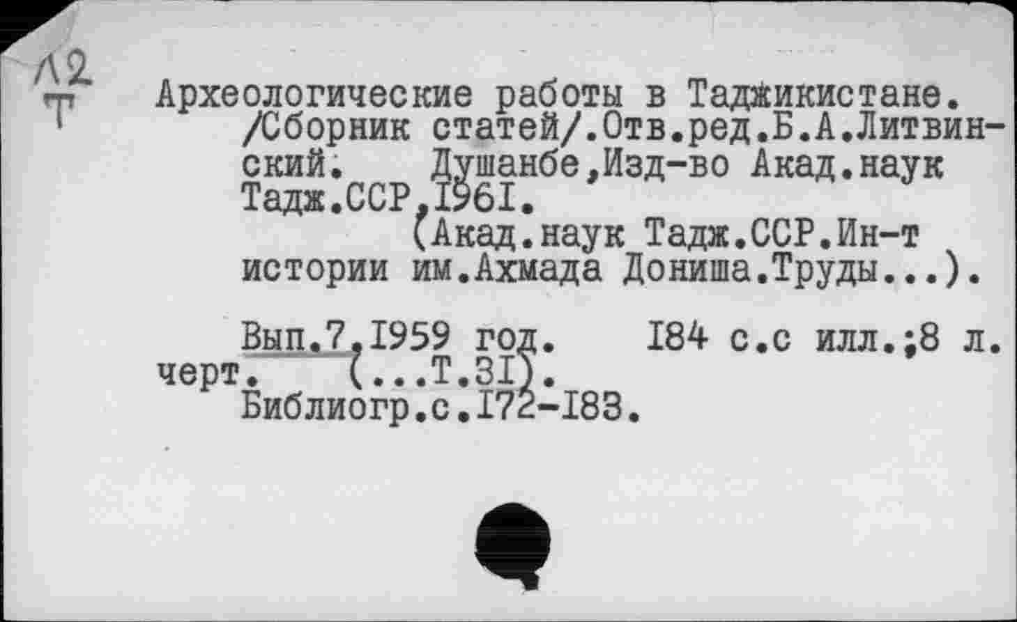 ﻿Л 2.
Археологические работы в Таджикистане.
/Сборник статей/.Отв.ред.Б.А.Литвин-ский. Душанбе,Изд-во Акад.наук Тадж.ССР.1961.
(Акад.наук Тадж.ССР.Ин-т истории им.Ахмада Дониша.Труды...).
Вып.7,1959 год. 184 с.с илл.;8 л. черт. (...T.3IÎ.
Библиогр.с.I72-I83.